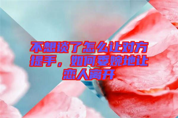 不想談了怎么讓對(duì)方提手，如何委婉地讓戀人離開