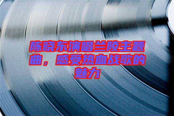 陳曉東演唱蘭陵主題曲，感受熱血戰(zhàn)歌的魅力