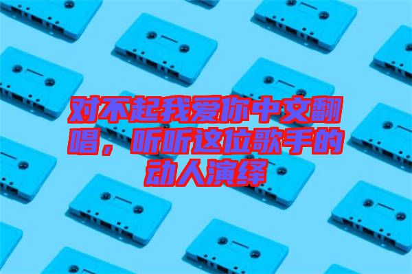 對不起我愛你中文翻唱，聽聽這位歌手的動人演繹