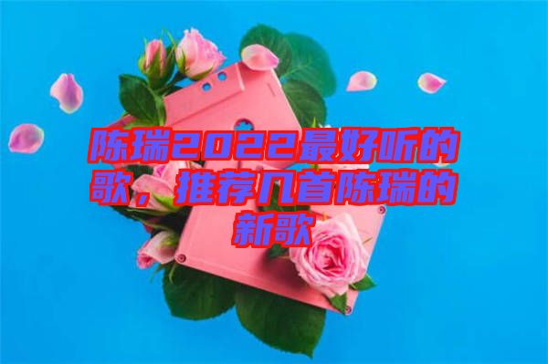 陳瑞2022最好聽的歌，推薦幾首陳瑞的新歌