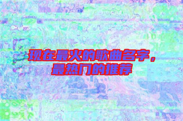 現(xiàn)在最火的歌曲名字，最熱門的推薦
