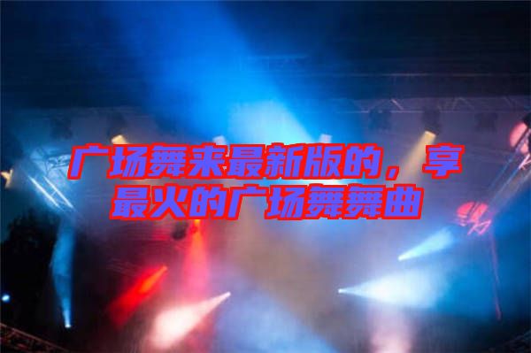 廣場(chǎng)舞來(lái)最新版的，享最火的廣場(chǎng)舞舞曲