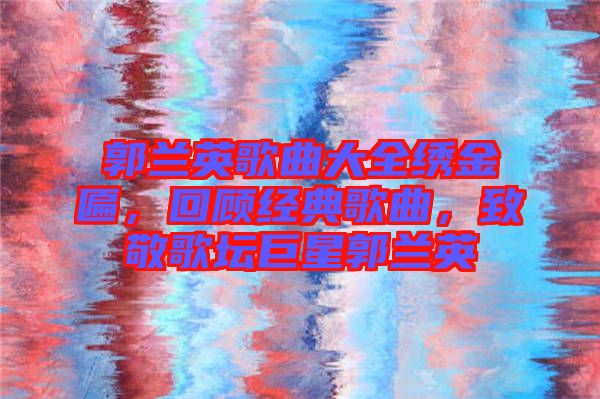 郭蘭英歌曲大全繡金匾，回顧經(jīng)典歌曲，致敬歌壇巨星郭蘭英