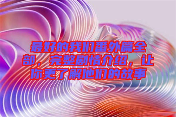 最好的我們番外篇全部，完整劇情介紹，讓你更了解他們的故事
