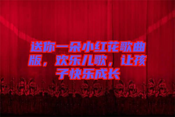 送你一朵小紅花歌曲版，歡樂兒歌，讓孩子快樂成長(zhǎng)