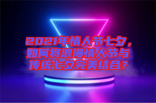 2021年情人節(jié)七夕，如何將浪漫情人節(jié)與傳統(tǒng)七夕完美結(jié)合？
