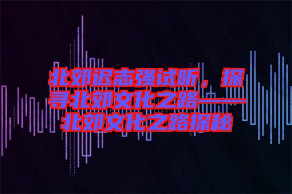 北郊遲志強試聽，探尋北郊文化之路——北郊文化之路探秘