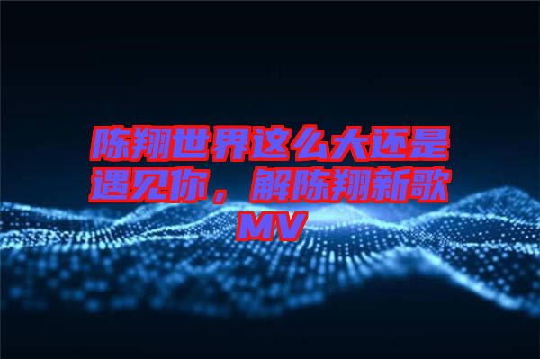 陳翔世界這么大還是遇見你，解陳翔新歌MV