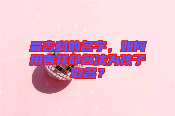 最吉利的名字，如何用吉祥命名法為孩子取名？