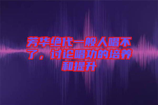 芳華絕代一般人唱不了，討論唱功的培養(yǎng)和提升