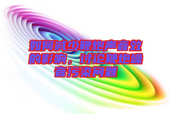 如何減少鞭炮聲音效的影響，討論鞭炮噪音污染問題