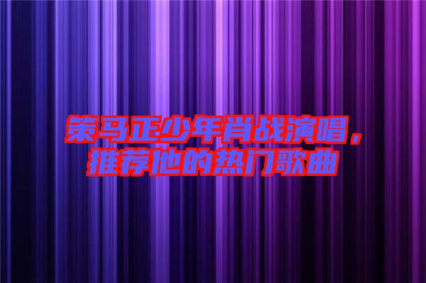策馬正少年肖戰(zhàn)演唱，推薦他的熱門歌曲
