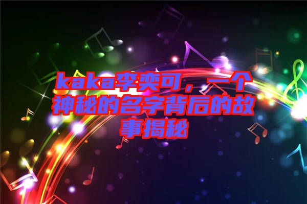 kaka李奕可，一個(gè)神秘的名字背后的故事揭秘