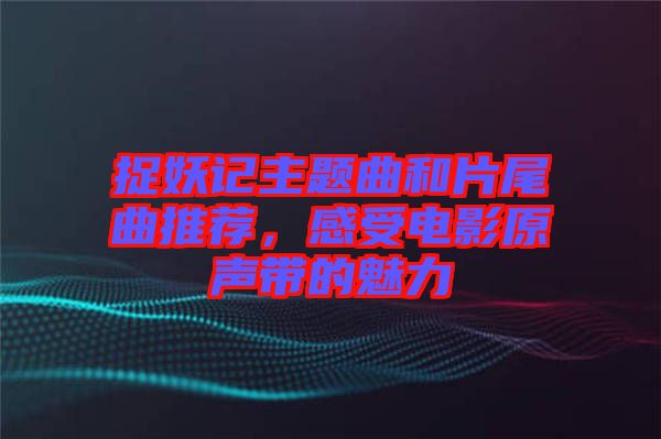 捉妖記主題曲和片尾曲推薦，感受電影原聲帶的魅力