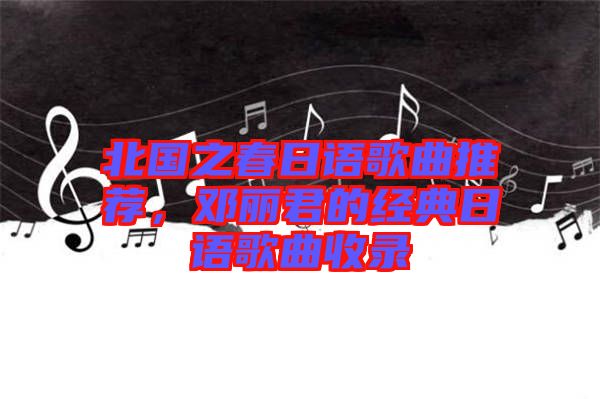 北國之春日語歌曲推薦，鄧麗君的經典日語歌曲收錄