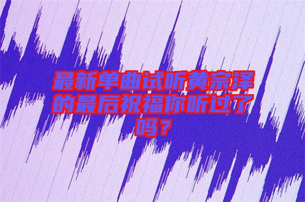 最新單曲試聽黃宗澤的最后祝福你聽過了嗎？