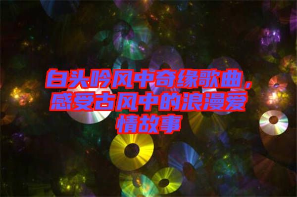 白頭吟風(fēng)中奇緣歌曲，感受古風(fēng)中的浪漫愛情故事