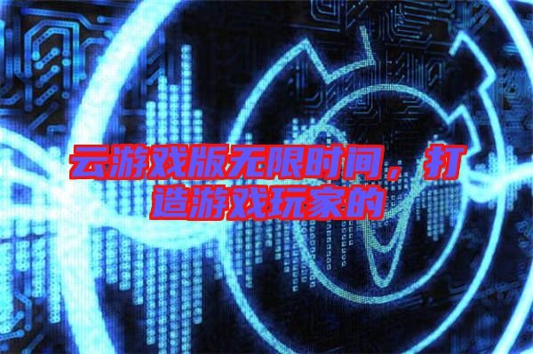 云游戲版無限時(shí)間，打造游戲玩家的