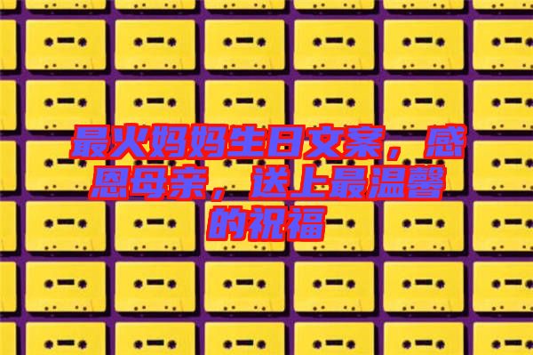 最火媽媽生日文案，感恩母親，送上最溫馨的祝福