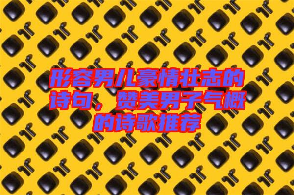 形容男兒豪情壯志的詩句，贊美男子氣概的詩歌推薦