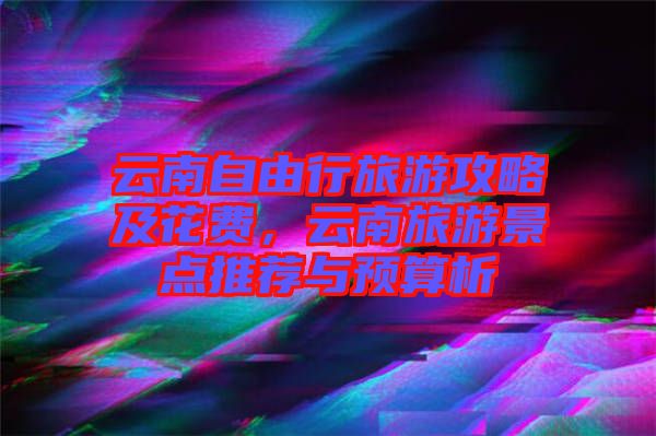云南自由行旅游攻略及花費，云南旅游景點推薦與預算析