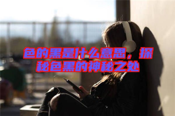 色的黑是什么意思，探秘色黑的神秘之處