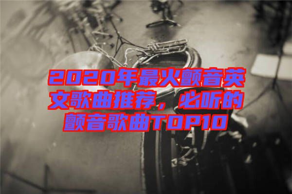 2020年最火顫音英文歌曲推薦，必聽的顫音歌曲TOP10