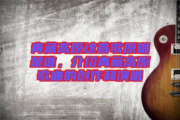 青藏高原這首歌原唱是誰(shuí)，介紹青藏高原歌曲的創(chuàng)作和演唱