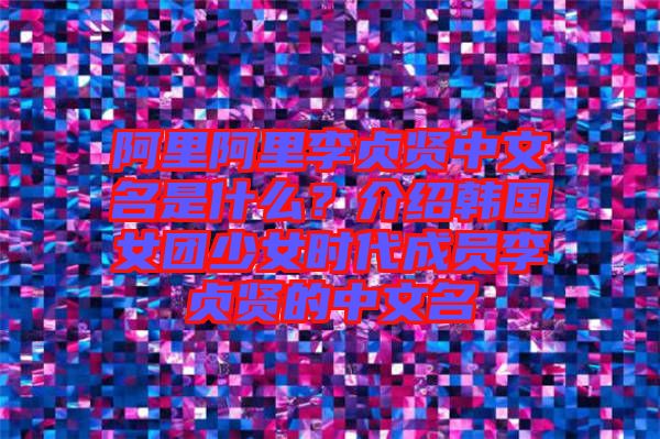 阿里阿里李貞賢中文名是什么？介紹韓國女團少女時代成員李貞賢的中文名