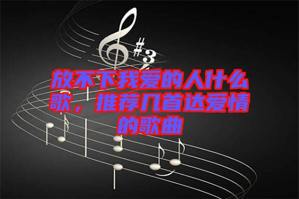 放不下我愛的人什么歌，推薦幾首達(dá)愛情的歌曲