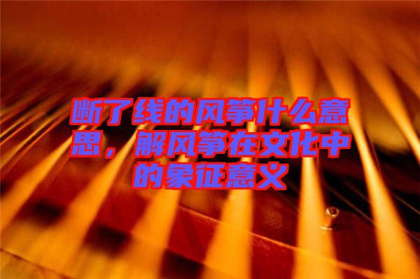 斷了線的風(fēng)箏什么意思，解風(fēng)箏在文化中的象征意義