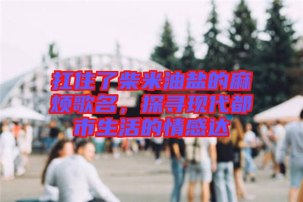 扛住了柴米油鹽的麻煩歌名，探尋現(xiàn)代都市生活的情感達(dá)