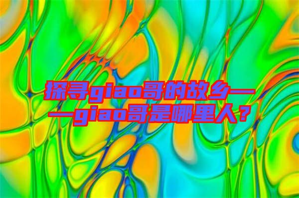 探尋giao哥的故鄉(xiāng)——giao哥是哪里人？