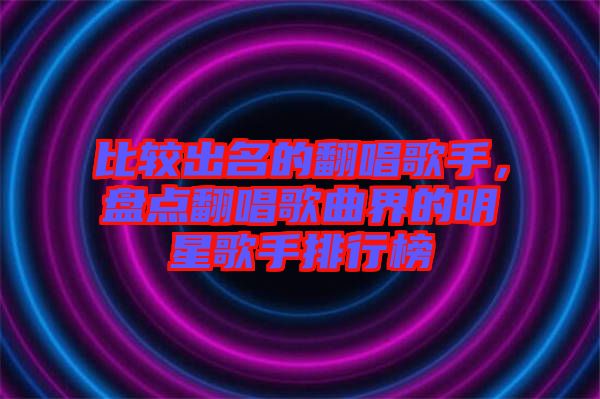 比較出名的翻唱歌手，盤點翻唱歌曲界的明星歌手排行榜