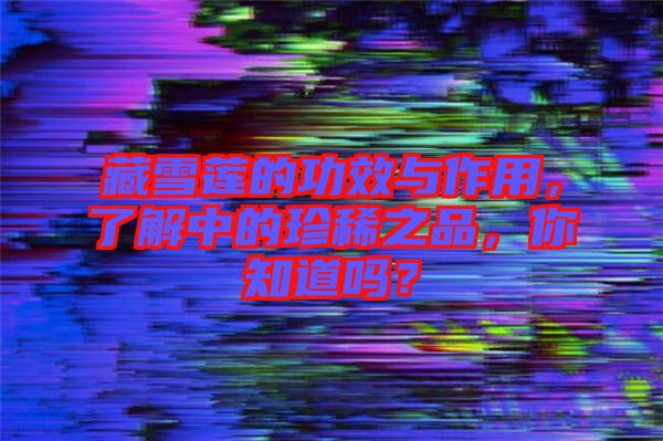 藏雪蓮的功效與作用，了解中的珍稀之品，你知道嗎？