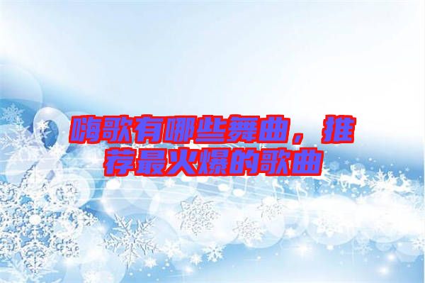 嗨歌有哪些舞曲，推薦最火爆的歌曲