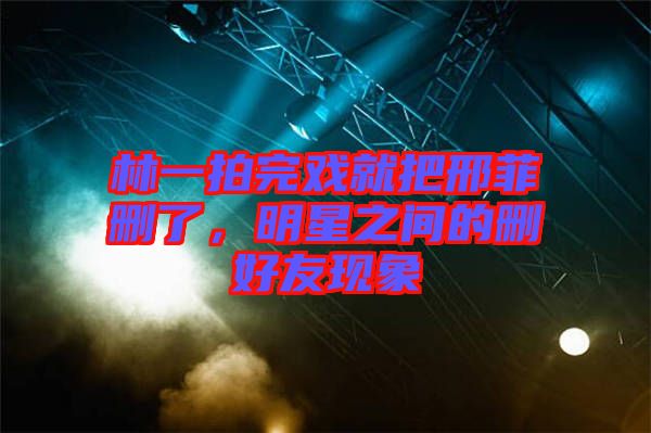 林一拍完戲就把邢菲刪了，明星之間的刪好友現(xiàn)象