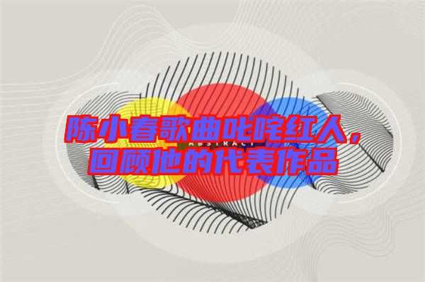 陳小春歌曲叱咤紅人，回顧他的代表作品