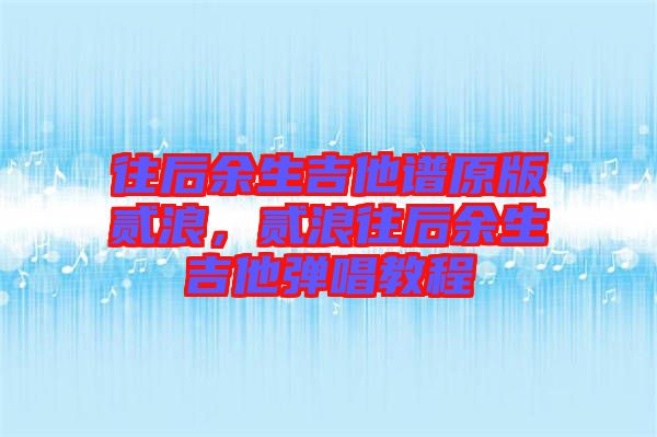 往后余生吉他譜原版貳浪，貳浪往后余生吉他彈唱教程