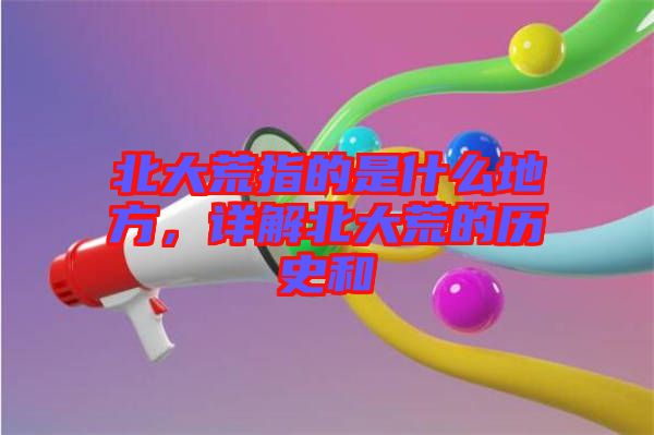北大荒指的是什么地方，詳解北大荒的歷史和