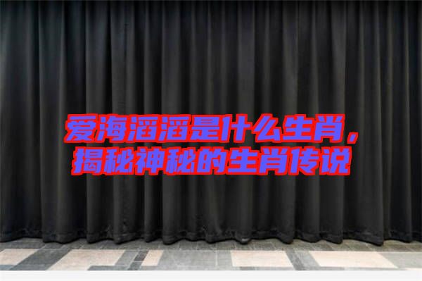愛(ài)海滔滔是什么生肖，揭秘神秘的生肖傳說(shuō)
