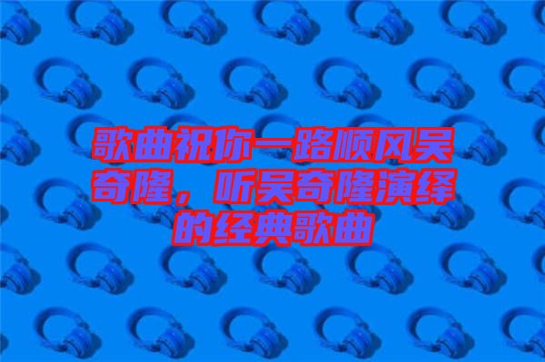 歌曲祝你一路順風(fēng)吳奇隆，聽(tīng)吳奇隆演繹的經(jīng)典歌曲