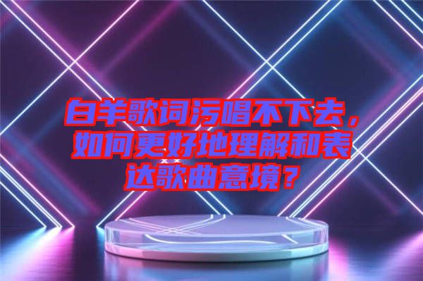 白羊歌詞污唱不下去，如何更好地理解和表達(dá)歌曲意境？