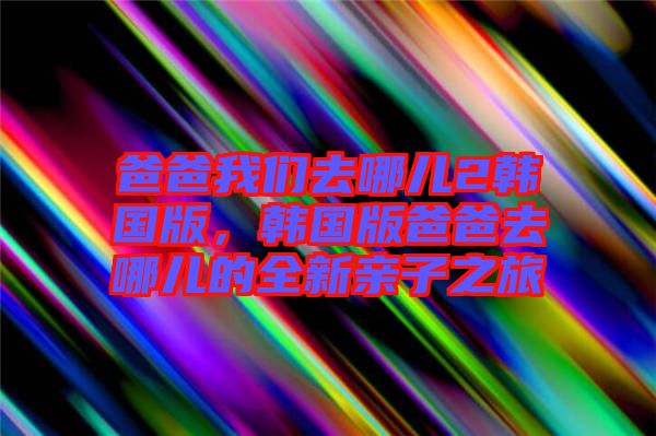 爸爸我們去哪兒2韓國版，韓國版爸爸去哪兒的全新親子之旅