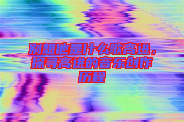 別想他是什么歌高進，探尋高進的音樂創(chuàng)作歷程