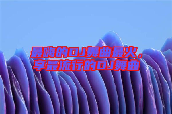 最嗨的DJ舞曲最火，享最流行的DJ舞曲