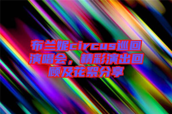 布蘭妮circus巡回演唱會，精彩演出回顧及花絮分享