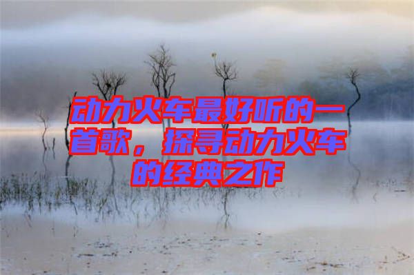 動(dòng)力火車(chē)最好聽(tīng)的一首歌，探尋動(dòng)力火車(chē)的經(jīng)典之作