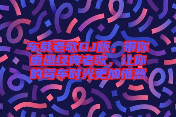車載老歌DJ版，帶你重溫經(jīng)典老歌，讓你的駕車時光更加愜意