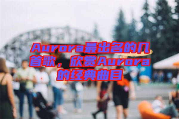 Aurora最出名的幾首歌，欣賞Aurora的經(jīng)典曲目